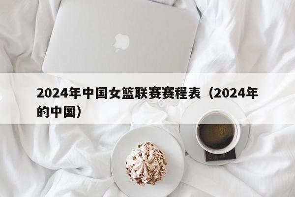2024年中国女篮联赛赛程表（2024年的中国）